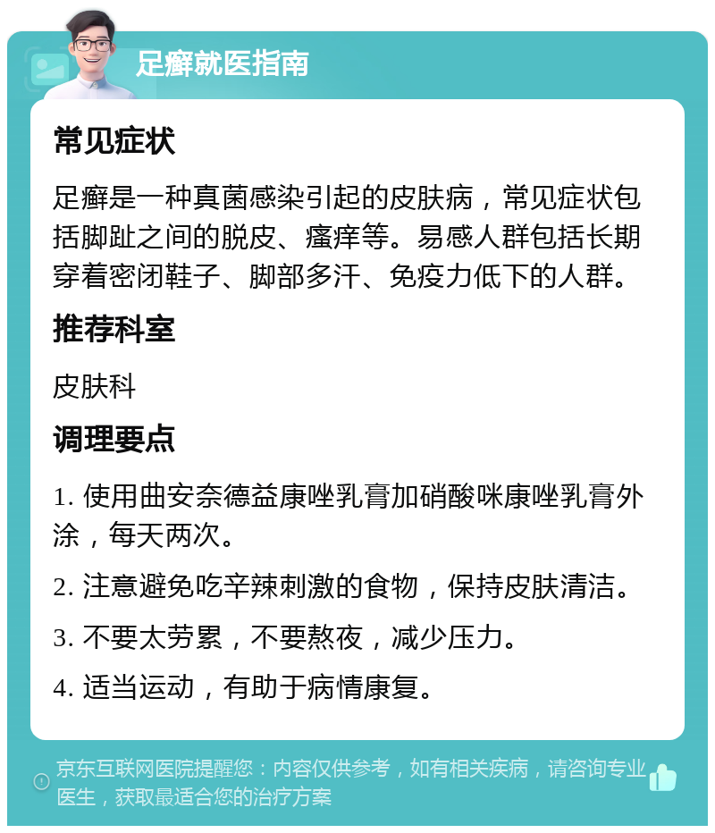 足癣就医指南 常见症状 足癣是一种真菌感染引起的皮肤病，常见症状包括脚趾之间的脱皮、瘙痒等。易感人群包括长期穿着密闭鞋子、脚部多汗、免疫力低下的人群。 推荐科室 皮肤科 调理要点 1. 使用曲安奈德益康唑乳膏加硝酸咪康唑乳膏外涂，每天两次。 2. 注意避免吃辛辣刺激的食物，保持皮肤清洁。 3. 不要太劳累，不要熬夜，减少压力。 4. 适当运动，有助于病情康复。