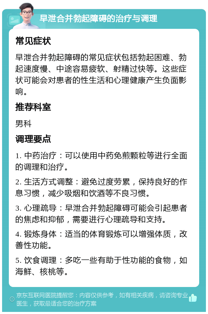 早泄合并勃起障碍的治疗与调理 常见症状 早泄合并勃起障碍的常见症状包括勃起困难、勃起速度慢、中途容易疲软、射精过快等。这些症状可能会对患者的性生活和心理健康产生负面影响。 推荐科室 男科 调理要点 1. 中药治疗：可以使用中药免煎颗粒等进行全面的调理和治疗。 2. 生活方式调整：避免过度劳累，保持良好的作息习惯，减少吸烟和饮酒等不良习惯。 3. 心理疏导：早泄合并勃起障碍可能会引起患者的焦虑和抑郁，需要进行心理疏导和支持。 4. 锻炼身体：适当的体育锻炼可以增强体质，改善性功能。 5. 饮食调理：多吃一些有助于性功能的食物，如海鲜、核桃等。