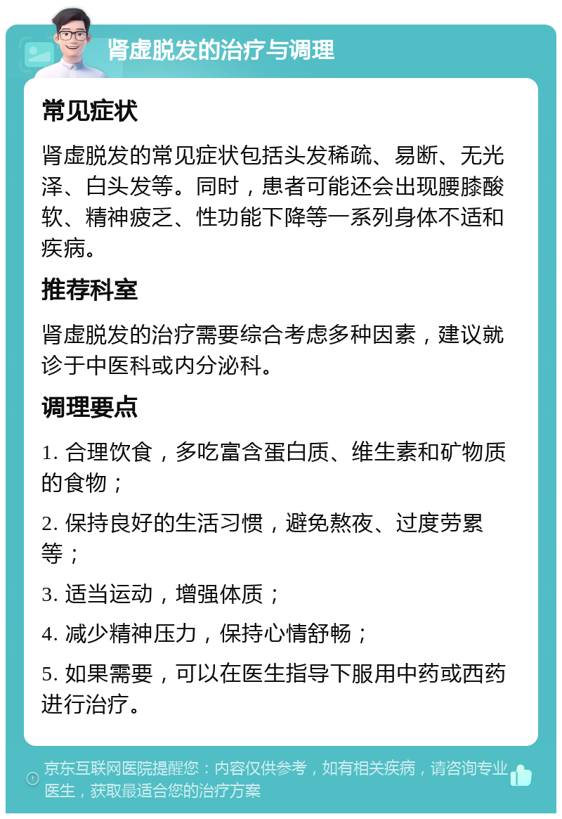 肾虚脱发的治疗与调理 常见症状 肾虚脱发的常见症状包括头发稀疏、易断、无光泽、白头发等。同时，患者可能还会出现腰膝酸软、精神疲乏、性功能下降等一系列身体不适和疾病。 推荐科室 肾虚脱发的治疗需要综合考虑多种因素，建议就诊于中医科或内分泌科。 调理要点 1. 合理饮食，多吃富含蛋白质、维生素和矿物质的食物； 2. 保持良好的生活习惯，避免熬夜、过度劳累等； 3. 适当运动，增强体质； 4. 减少精神压力，保持心情舒畅； 5. 如果需要，可以在医生指导下服用中药或西药进行治疗。