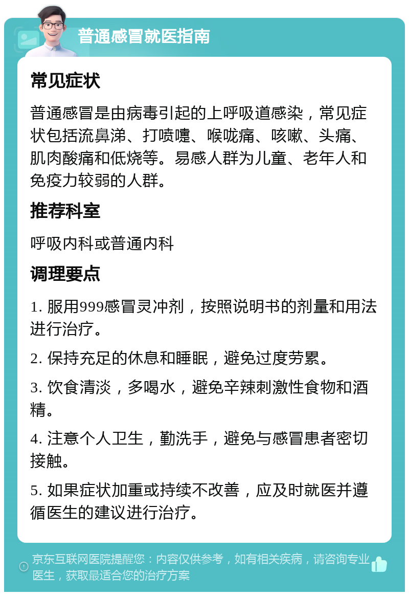 普通感冒就医指南 常见症状 普通感冒是由病毒引起的上呼吸道感染，常见症状包括流鼻涕、打喷嚏、喉咙痛、咳嗽、头痛、肌肉酸痛和低烧等。易感人群为儿童、老年人和免疫力较弱的人群。 推荐科室 呼吸内科或普通内科 调理要点 1. 服用999感冒灵冲剂，按照说明书的剂量和用法进行治疗。 2. 保持充足的休息和睡眠，避免过度劳累。 3. 饮食清淡，多喝水，避免辛辣刺激性食物和酒精。 4. 注意个人卫生，勤洗手，避免与感冒患者密切接触。 5. 如果症状加重或持续不改善，应及时就医并遵循医生的建议进行治疗。