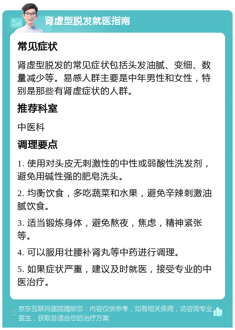 肾虚型脱发就医指南 常见症状 肾虚型脱发的常见症状包括头发油腻、变细、数量减少等。易感人群主要是中年男性和女性，特别是那些有肾虚症状的人群。 推荐科室 中医科 调理要点 1. 使用对头皮无刺激性的中性或弱酸性洗发剂，避免用碱性强的肥皂洗头。 2. 均衡饮食，多吃蔬菜和水果，避免辛辣刺激油腻饮食。 3. 适当锻炼身体，避免熬夜，焦虑，精神紧张等。 4. 可以服用壮腰补肾丸等中药进行调理。 5. 如果症状严重，建议及时就医，接受专业的中医治疗。