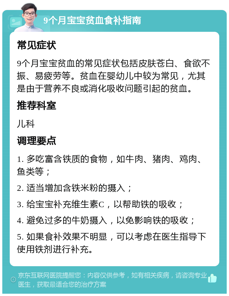 9个月宝宝贫血食补指南 常见症状 9个月宝宝贫血的常见症状包括皮肤苍白、食欲不振、易疲劳等。贫血在婴幼儿中较为常见，尤其是由于营养不良或消化吸收问题引起的贫血。 推荐科室 儿科 调理要点 1. 多吃富含铁质的食物，如牛肉、猪肉、鸡肉、鱼类等； 2. 适当增加含铁米粉的摄入； 3. 给宝宝补充维生素C，以帮助铁的吸收； 4. 避免过多的牛奶摄入，以免影响铁的吸收； 5. 如果食补效果不明显，可以考虑在医生指导下使用铁剂进行补充。