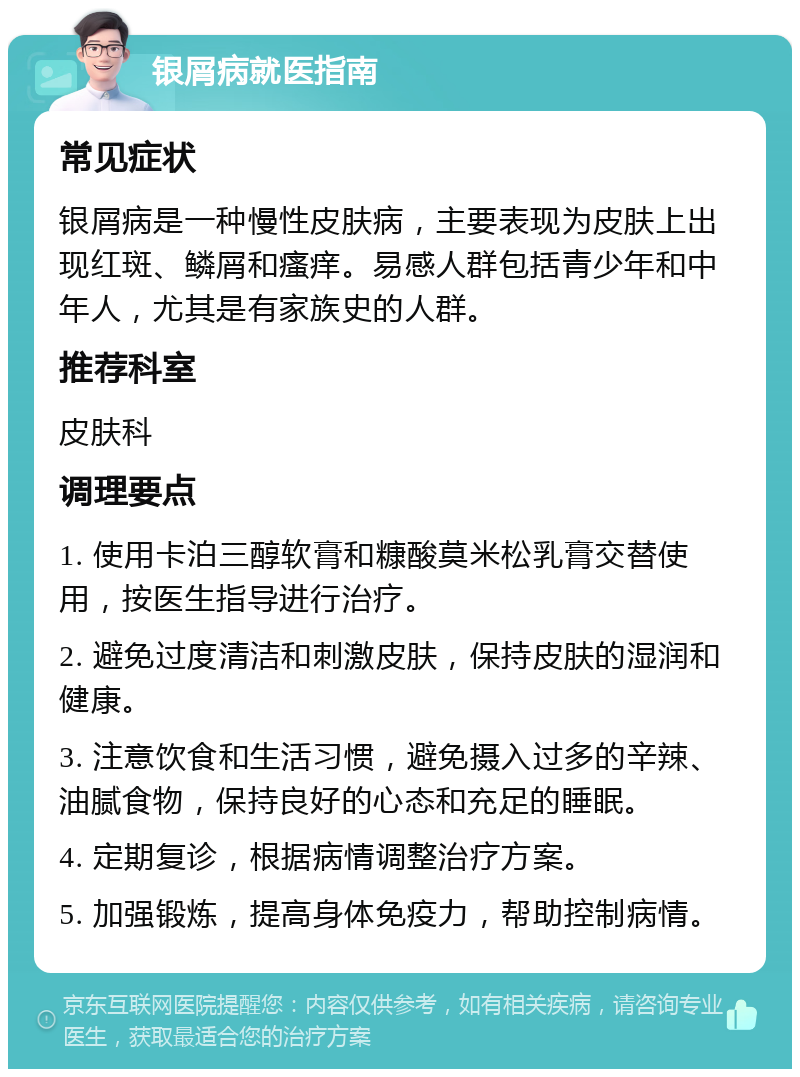 银屑病就医指南 常见症状 银屑病是一种慢性皮肤病，主要表现为皮肤上出现红斑、鳞屑和瘙痒。易感人群包括青少年和中年人，尤其是有家族史的人群。 推荐科室 皮肤科 调理要点 1. 使用卡泊三醇软膏和糠酸莫米松乳膏交替使用，按医生指导进行治疗。 2. 避免过度清洁和刺激皮肤，保持皮肤的湿润和健康。 3. 注意饮食和生活习惯，避免摄入过多的辛辣、油腻食物，保持良好的心态和充足的睡眠。 4. 定期复诊，根据病情调整治疗方案。 5. 加强锻炼，提高身体免疫力，帮助控制病情。