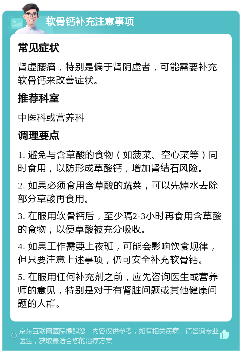 软骨钙补充注意事项 常见症状 肾虚腰痛，特别是偏于肾阴虚者，可能需要补充软骨钙来改善症状。 推荐科室 中医科或营养科 调理要点 1. 避免与含草酸的食物（如菠菜、空心菜等）同时食用，以防形成草酸钙，增加肾结石风险。 2. 如果必须食用含草酸的蔬菜，可以先焯水去除部分草酸再食用。 3. 在服用软骨钙后，至少隔2-3小时再食用含草酸的食物，以便草酸被充分吸收。 4. 如果工作需要上夜班，可能会影响饮食规律，但只要注意上述事项，仍可安全补充软骨钙。 5. 在服用任何补充剂之前，应先咨询医生或营养师的意见，特别是对于有肾脏问题或其他健康问题的人群。