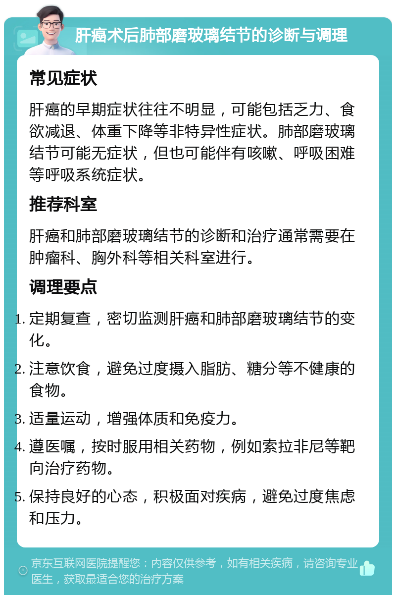 肝癌术后肺部磨玻璃结节的诊断与调理 常见症状 肝癌的早期症状往往不明显，可能包括乏力、食欲减退、体重下降等非特异性症状。肺部磨玻璃结节可能无症状，但也可能伴有咳嗽、呼吸困难等呼吸系统症状。 推荐科室 肝癌和肺部磨玻璃结节的诊断和治疗通常需要在肿瘤科、胸外科等相关科室进行。 调理要点 定期复查，密切监测肝癌和肺部磨玻璃结节的变化。 注意饮食，避免过度摄入脂肪、糖分等不健康的食物。 适量运动，增强体质和免疫力。 遵医嘱，按时服用相关药物，例如索拉非尼等靶向治疗药物。 保持良好的心态，积极面对疾病，避免过度焦虑和压力。