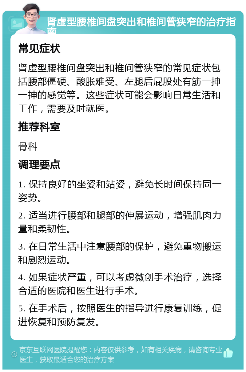 肾虚型腰椎间盘突出和椎间管狭窄的治疗指南 常见症状 肾虚型腰椎间盘突出和椎间管狭窄的常见症状包括腰部僵硬、酸胀难受、左腿后屁股处有筋一抻一抻的感觉等。这些症状可能会影响日常生活和工作，需要及时就医。 推荐科室 骨科 调理要点 1. 保持良好的坐姿和站姿，避免长时间保持同一姿势。 2. 适当进行腰部和腿部的伸展运动，增强肌肉力量和柔韧性。 3. 在日常生活中注意腰部的保护，避免重物搬运和剧烈运动。 4. 如果症状严重，可以考虑微创手术治疗，选择合适的医院和医生进行手术。 5. 在手术后，按照医生的指导进行康复训练，促进恢复和预防复发。