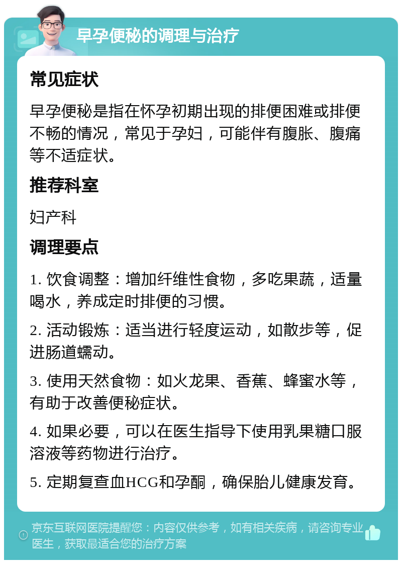 早孕便秘的调理与治疗 常见症状 早孕便秘是指在怀孕初期出现的排便困难或排便不畅的情况，常见于孕妇，可能伴有腹胀、腹痛等不适症状。 推荐科室 妇产科 调理要点 1. 饮食调整：增加纤维性食物，多吃果蔬，适量喝水，养成定时排便的习惯。 2. 活动锻炼：适当进行轻度运动，如散步等，促进肠道蠕动。 3. 使用天然食物：如火龙果、香蕉、蜂蜜水等，有助于改善便秘症状。 4. 如果必要，可以在医生指导下使用乳果糖口服溶液等药物进行治疗。 5. 定期复查血HCG和孕酮，确保胎儿健康发育。