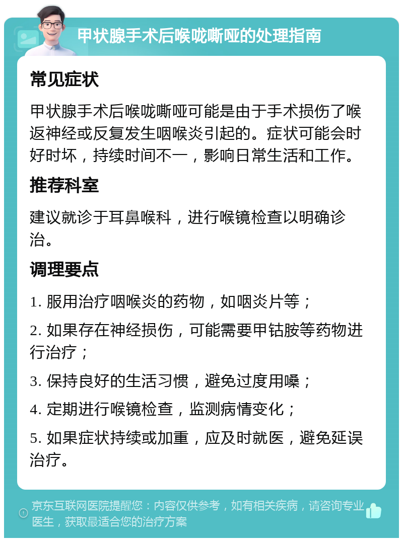 甲状腺手术后喉咙嘶哑的处理指南 常见症状 甲状腺手术后喉咙嘶哑可能是由于手术损伤了喉返神经或反复发生咽喉炎引起的。症状可能会时好时坏，持续时间不一，影响日常生活和工作。 推荐科室 建议就诊于耳鼻喉科，进行喉镜检查以明确诊治。 调理要点 1. 服用治疗咽喉炎的药物，如咽炎片等； 2. 如果存在神经损伤，可能需要甲钴胺等药物进行治疗； 3. 保持良好的生活习惯，避免过度用嗓； 4. 定期进行喉镜检查，监测病情变化； 5. 如果症状持续或加重，应及时就医，避免延误治疗。