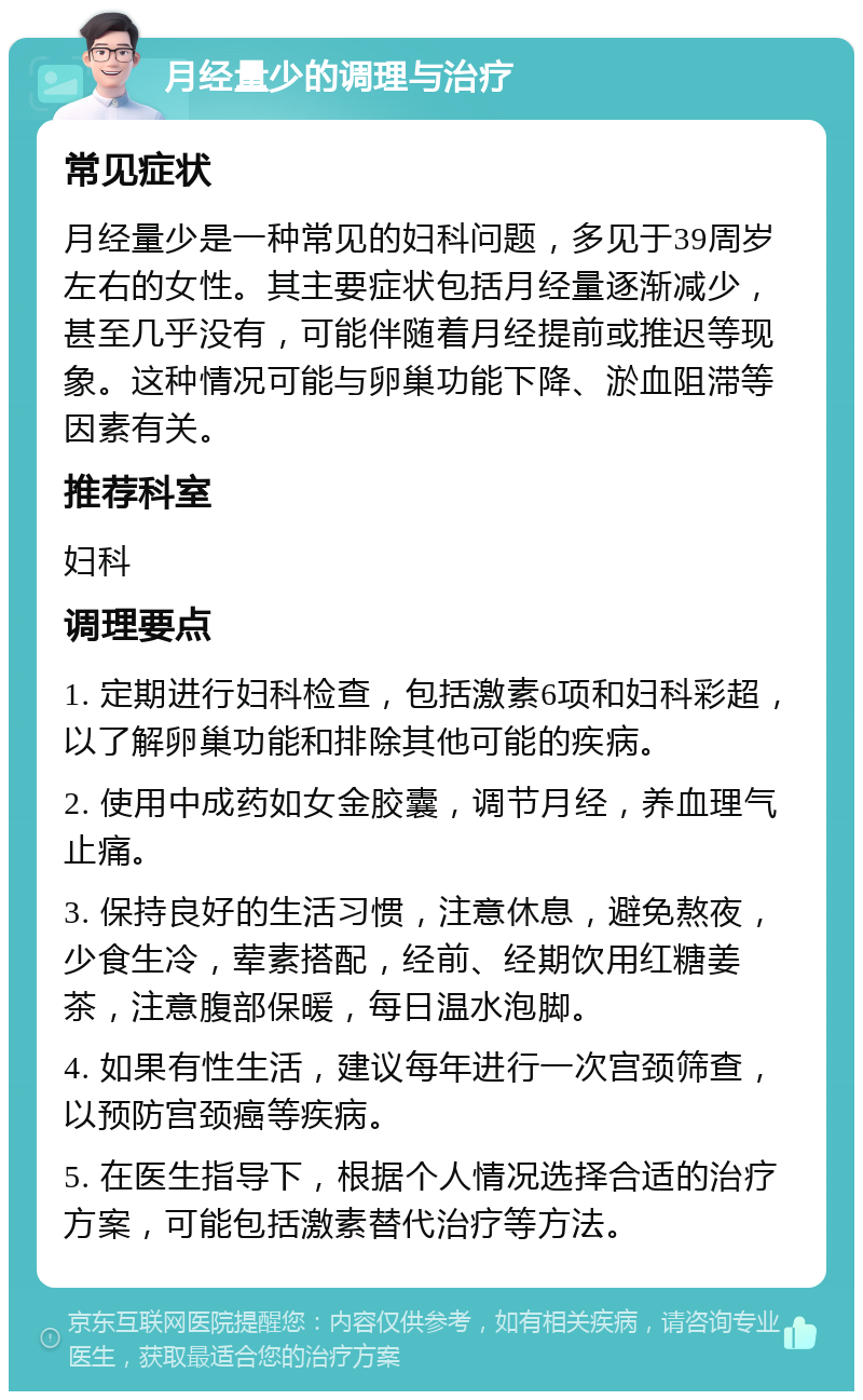 月经量少的调理与治疗 常见症状 月经量少是一种常见的妇科问题，多见于39周岁左右的女性。其主要症状包括月经量逐渐减少，甚至几乎没有，可能伴随着月经提前或推迟等现象。这种情况可能与卵巢功能下降、淤血阻滞等因素有关。 推荐科室 妇科 调理要点 1. 定期进行妇科检查，包括激素6项和妇科彩超，以了解卵巢功能和排除其他可能的疾病。 2. 使用中成药如女金胶囊，调节月经，养血理气止痛。 3. 保持良好的生活习惯，注意休息，避免熬夜，少食生冷，荤素搭配，经前、经期饮用红糖姜茶，注意腹部保暖，每日温水泡脚。 4. 如果有性生活，建议每年进行一次宫颈筛查，以预防宫颈癌等疾病。 5. 在医生指导下，根据个人情况选择合适的治疗方案，可能包括激素替代治疗等方法。