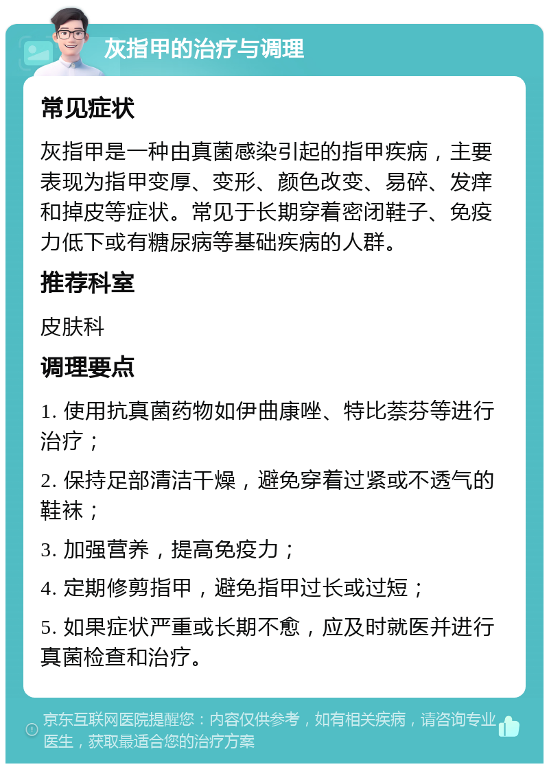 灰指甲的治疗与调理 常见症状 灰指甲是一种由真菌感染引起的指甲疾病，主要表现为指甲变厚、变形、颜色改变、易碎、发痒和掉皮等症状。常见于长期穿着密闭鞋子、免疫力低下或有糖尿病等基础疾病的人群。 推荐科室 皮肤科 调理要点 1. 使用抗真菌药物如伊曲康唑、特比萘芬等进行治疗； 2. 保持足部清洁干燥，避免穿着过紧或不透气的鞋袜； 3. 加强营养，提高免疫力； 4. 定期修剪指甲，避免指甲过长或过短； 5. 如果症状严重或长期不愈，应及时就医并进行真菌检查和治疗。