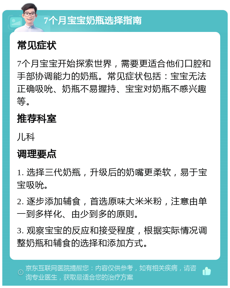 7个月宝宝奶瓶选择指南 常见症状 7个月宝宝开始探索世界，需要更适合他们口腔和手部协调能力的奶瓶。常见症状包括：宝宝无法正确吸吮、奶瓶不易握持、宝宝对奶瓶不感兴趣等。 推荐科室 儿科 调理要点 1. 选择三代奶瓶，升级后的奶嘴更柔软，易于宝宝吸吮。 2. 逐步添加辅食，首选原味大米米粉，注意由单一到多样化、由少到多的原则。 3. 观察宝宝的反应和接受程度，根据实际情况调整奶瓶和辅食的选择和添加方式。