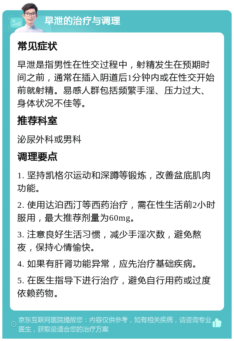 早泄的治疗与调理 常见症状 早泄是指男性在性交过程中，射精发生在预期时间之前，通常在插入阴道后1分钟内或在性交开始前就射精。易感人群包括频繁手淫、压力过大、身体状况不佳等。 推荐科室 泌尿外科或男科 调理要点 1. 坚持凯格尔运动和深蹲等锻炼，改善盆底肌肉功能。 2. 使用达泊西汀等西药治疗，需在性生活前2小时服用，最大推荐剂量为60mg。 3. 注意良好生活习惯，减少手淫次数，避免熬夜，保持心情愉快。 4. 如果有肝肾功能异常，应先治疗基础疾病。 5. 在医生指导下进行治疗，避免自行用药或过度依赖药物。