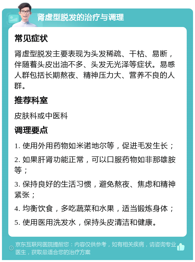 肾虚型脱发的治疗与调理 常见症状 肾虚型脱发主要表现为头发稀疏、干枯、易断，伴随着头皮出油不多、头发无光泽等症状。易感人群包括长期熬夜、精神压力大、营养不良的人群。 推荐科室 皮肤科或中医科 调理要点 1. 使用外用药物如米诺地尔等，促进毛发生长； 2. 如果肝肾功能正常，可以口服药物如非那雄胺等； 3. 保持良好的生活习惯，避免熬夜、焦虑和精神紧张； 4. 均衡饮食，多吃蔬菜和水果，适当锻炼身体； 5. 使用医用洗发水，保持头皮清洁和健康。