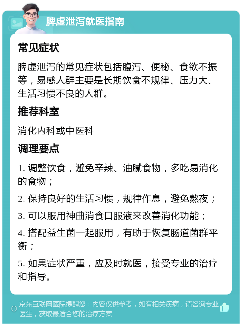 脾虚泄泻就医指南 常见症状 脾虚泄泻的常见症状包括腹泻、便秘、食欲不振等，易感人群主要是长期饮食不规律、压力大、生活习惯不良的人群。 推荐科室 消化内科或中医科 调理要点 1. 调整饮食，避免辛辣、油腻食物，多吃易消化的食物； 2. 保持良好的生活习惯，规律作息，避免熬夜； 3. 可以服用神曲消食口服液来改善消化功能； 4. 搭配益生菌一起服用，有助于恢复肠道菌群平衡； 5. 如果症状严重，应及时就医，接受专业的治疗和指导。