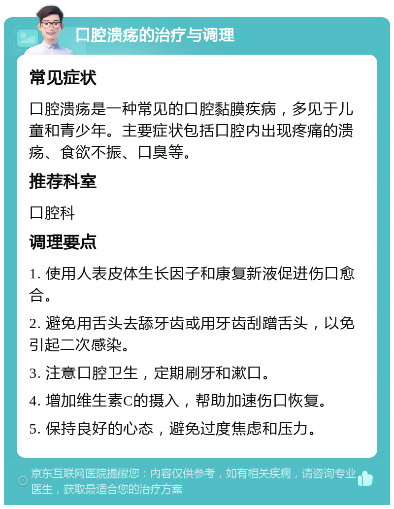 口腔溃疡的治疗与调理 常见症状 口腔溃疡是一种常见的口腔黏膜疾病，多见于儿童和青少年。主要症状包括口腔内出现疼痛的溃疡、食欲不振、口臭等。 推荐科室 口腔科 调理要点 1. 使用人表皮体生长因子和康复新液促进伤口愈合。 2. 避免用舌头去舔牙齿或用牙齿刮蹭舌头，以免引起二次感染。 3. 注意口腔卫生，定期刷牙和漱口。 4. 增加维生素C的摄入，帮助加速伤口恢复。 5. 保持良好的心态，避免过度焦虑和压力。