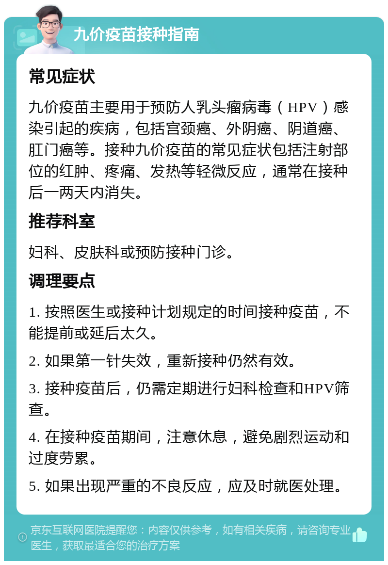 九价疫苗接种指南 常见症状 九价疫苗主要用于预防人乳头瘤病毒（HPV）感染引起的疾病，包括宫颈癌、外阴癌、阴道癌、肛门癌等。接种九价疫苗的常见症状包括注射部位的红肿、疼痛、发热等轻微反应，通常在接种后一两天内消失。 推荐科室 妇科、皮肤科或预防接种门诊。 调理要点 1. 按照医生或接种计划规定的时间接种疫苗，不能提前或延后太久。 2. 如果第一针失效，重新接种仍然有效。 3. 接种疫苗后，仍需定期进行妇科检查和HPV筛查。 4. 在接种疫苗期间，注意休息，避免剧烈运动和过度劳累。 5. 如果出现严重的不良反应，应及时就医处理。