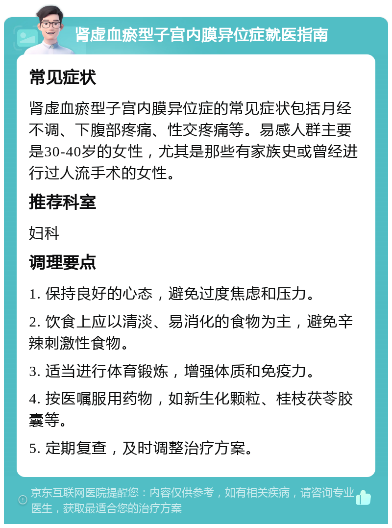 肾虚血瘀型子宫内膜异位症就医指南 常见症状 肾虚血瘀型子宫内膜异位症的常见症状包括月经不调、下腹部疼痛、性交疼痛等。易感人群主要是30-40岁的女性，尤其是那些有家族史或曾经进行过人流手术的女性。 推荐科室 妇科 调理要点 1. 保持良好的心态，避免过度焦虑和压力。 2. 饮食上应以清淡、易消化的食物为主，避免辛辣刺激性食物。 3. 适当进行体育锻炼，增强体质和免疫力。 4. 按医嘱服用药物，如新生化颗粒、桂枝茯苓胶囊等。 5. 定期复查，及时调整治疗方案。