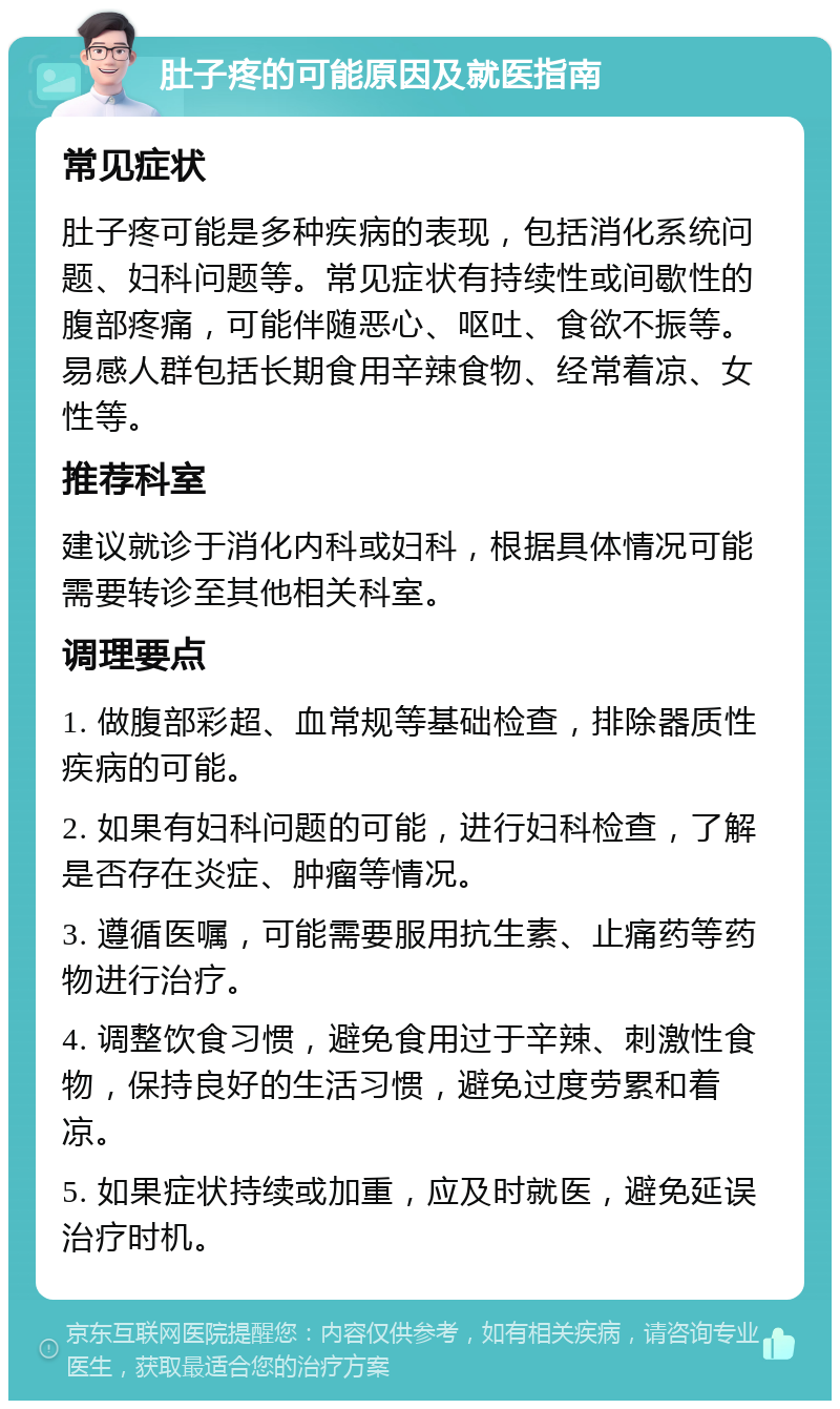 肚子疼的可能原因及就医指南 常见症状 肚子疼可能是多种疾病的表现，包括消化系统问题、妇科问题等。常见症状有持续性或间歇性的腹部疼痛，可能伴随恶心、呕吐、食欲不振等。易感人群包括长期食用辛辣食物、经常着凉、女性等。 推荐科室 建议就诊于消化内科或妇科，根据具体情况可能需要转诊至其他相关科室。 调理要点 1. 做腹部彩超、血常规等基础检查，排除器质性疾病的可能。 2. 如果有妇科问题的可能，进行妇科检查，了解是否存在炎症、肿瘤等情况。 3. 遵循医嘱，可能需要服用抗生素、止痛药等药物进行治疗。 4. 调整饮食习惯，避免食用过于辛辣、刺激性食物，保持良好的生活习惯，避免过度劳累和着凉。 5. 如果症状持续或加重，应及时就医，避免延误治疗时机。