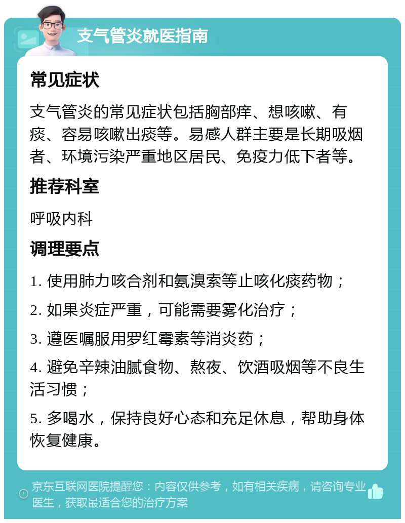 支气管炎就医指南 常见症状 支气管炎的常见症状包括胸部痒、想咳嗽、有痰、容易咳嗽出痰等。易感人群主要是长期吸烟者、环境污染严重地区居民、免疫力低下者等。 推荐科室 呼吸内科 调理要点 1. 使用肺力咳合剂和氨溴索等止咳化痰药物； 2. 如果炎症严重，可能需要雾化治疗； 3. 遵医嘱服用罗红霉素等消炎药； 4. 避免辛辣油腻食物、熬夜、饮酒吸烟等不良生活习惯； 5. 多喝水，保持良好心态和充足休息，帮助身体恢复健康。