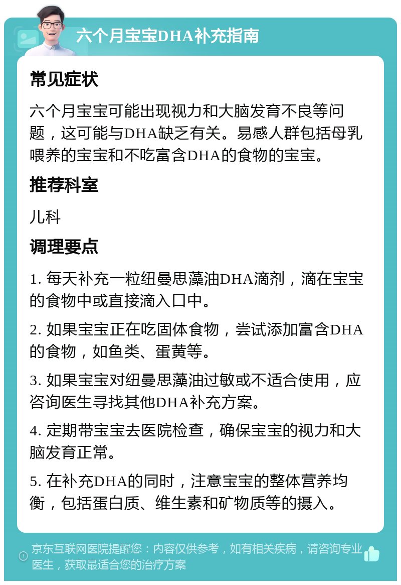 六个月宝宝DHA补充指南 常见症状 六个月宝宝可能出现视力和大脑发育不良等问题，这可能与DHA缺乏有关。易感人群包括母乳喂养的宝宝和不吃富含DHA的食物的宝宝。 推荐科室 儿科 调理要点 1. 每天补充一粒纽曼思藻油DHA滴剂，滴在宝宝的食物中或直接滴入口中。 2. 如果宝宝正在吃固体食物，尝试添加富含DHA的食物，如鱼类、蛋黄等。 3. 如果宝宝对纽曼思藻油过敏或不适合使用，应咨询医生寻找其他DHA补充方案。 4. 定期带宝宝去医院检查，确保宝宝的视力和大脑发育正常。 5. 在补充DHA的同时，注意宝宝的整体营养均衡，包括蛋白质、维生素和矿物质等的摄入。