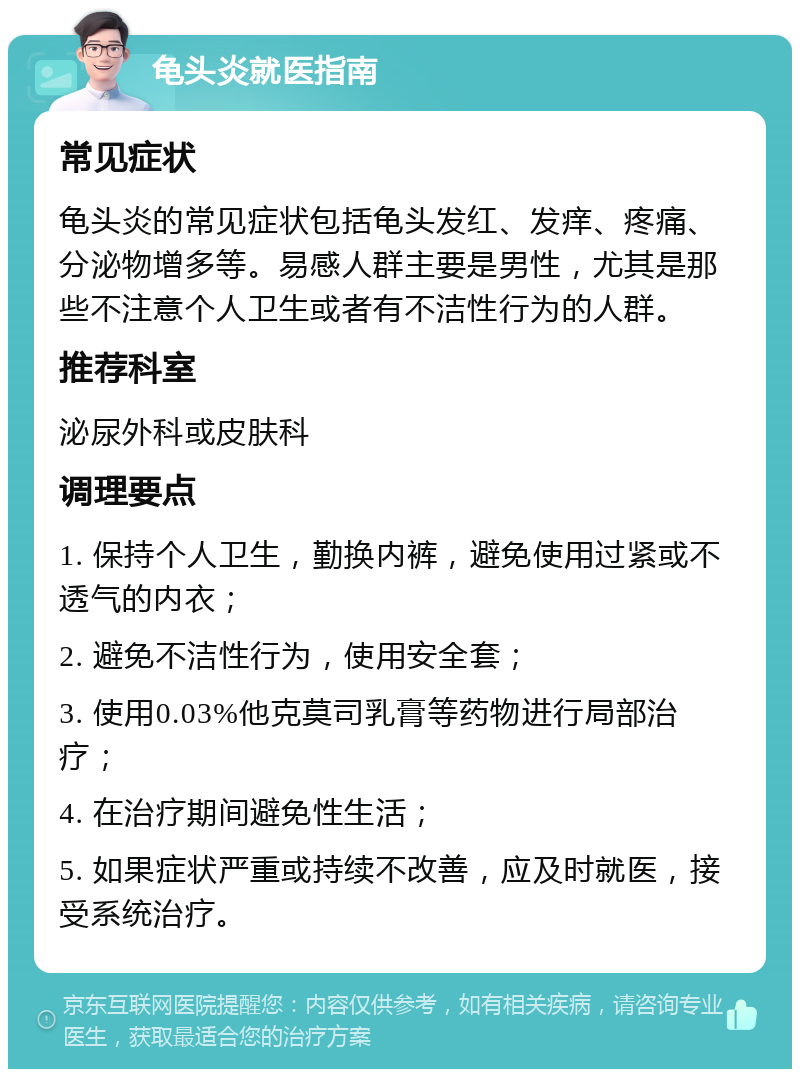 龟头炎就医指南 常见症状 龟头炎的常见症状包括龟头发红、发痒、疼痛、分泌物增多等。易感人群主要是男性，尤其是那些不注意个人卫生或者有不洁性行为的人群。 推荐科室 泌尿外科或皮肤科 调理要点 1. 保持个人卫生，勤换内裤，避免使用过紧或不透气的内衣； 2. 避免不洁性行为，使用安全套； 3. 使用0.03%他克莫司乳膏等药物进行局部治疗； 4. 在治疗期间避免性生活； 5. 如果症状严重或持续不改善，应及时就医，接受系统治疗。