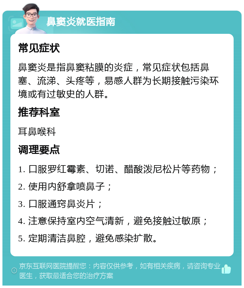 鼻窦炎就医指南 常见症状 鼻窦炎是指鼻窦粘膜的炎症，常见症状包括鼻塞、流涕、头疼等，易感人群为长期接触污染环境或有过敏史的人群。 推荐科室 耳鼻喉科 调理要点 1. 口服罗红霉素、切诺、醋酸泼尼松片等药物； 2. 使用内舒拿喷鼻子； 3. 口服通窍鼻炎片； 4. 注意保持室内空气清新，避免接触过敏原； 5. 定期清洁鼻腔，避免感染扩散。