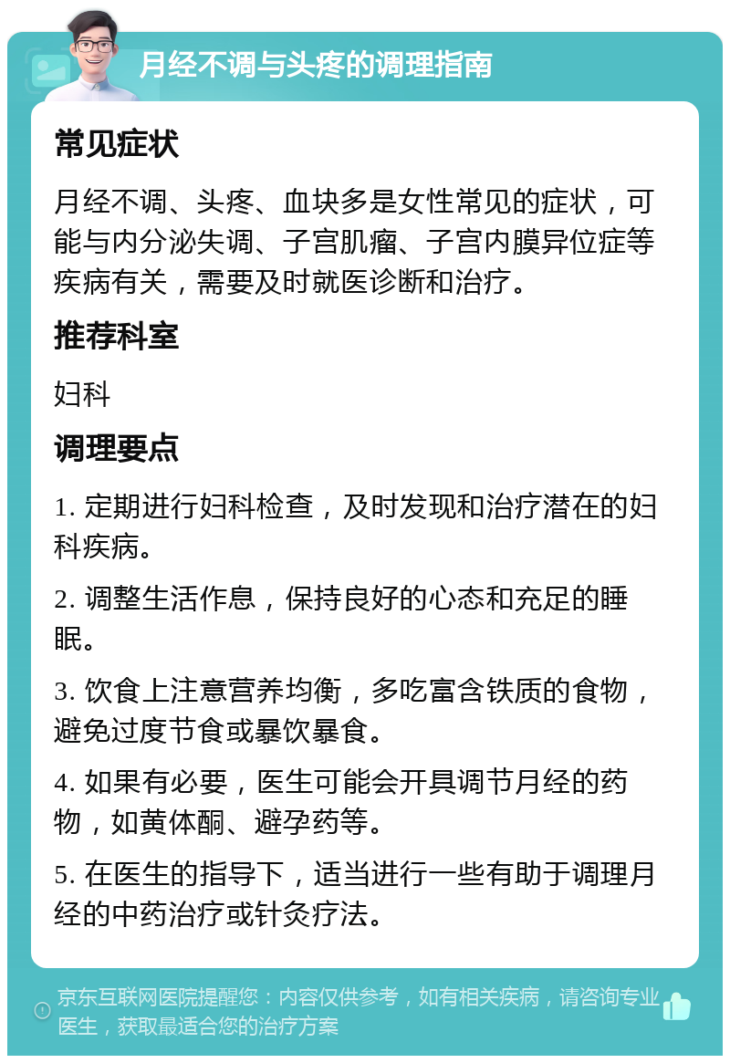 月经不调与头疼的调理指南 常见症状 月经不调、头疼、血块多是女性常见的症状，可能与内分泌失调、子宫肌瘤、子宫内膜异位症等疾病有关，需要及时就医诊断和治疗。 推荐科室 妇科 调理要点 1. 定期进行妇科检查，及时发现和治疗潜在的妇科疾病。 2. 调整生活作息，保持良好的心态和充足的睡眠。 3. 饮食上注意营养均衡，多吃富含铁质的食物，避免过度节食或暴饮暴食。 4. 如果有必要，医生可能会开具调节月经的药物，如黄体酮、避孕药等。 5. 在医生的指导下，适当进行一些有助于调理月经的中药治疗或针灸疗法。