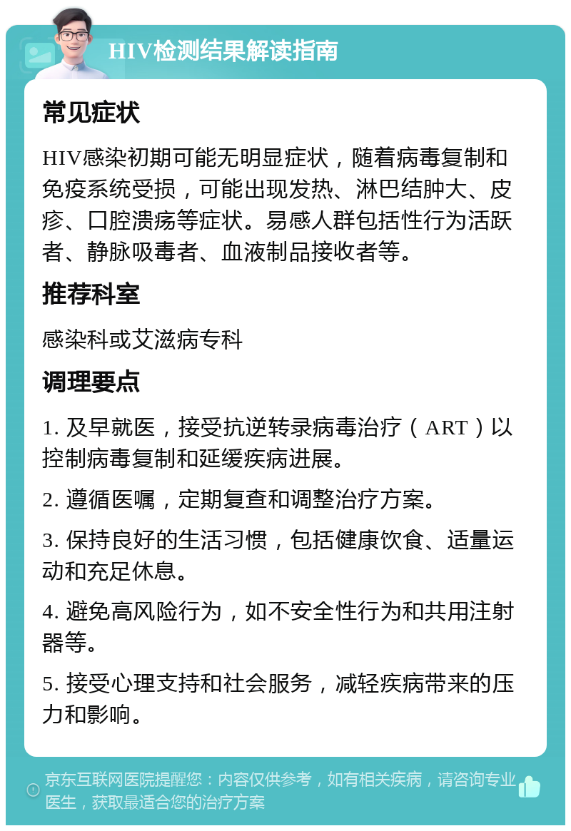 HIV检测结果解读指南 常见症状 HIV感染初期可能无明显症状，随着病毒复制和免疫系统受损，可能出现发热、淋巴结肿大、皮疹、口腔溃疡等症状。易感人群包括性行为活跃者、静脉吸毒者、血液制品接收者等。 推荐科室 感染科或艾滋病专科 调理要点 1. 及早就医，接受抗逆转录病毒治疗（ART）以控制病毒复制和延缓疾病进展。 2. 遵循医嘱，定期复查和调整治疗方案。 3. 保持良好的生活习惯，包括健康饮食、适量运动和充足休息。 4. 避免高风险行为，如不安全性行为和共用注射器等。 5. 接受心理支持和社会服务，减轻疾病带来的压力和影响。