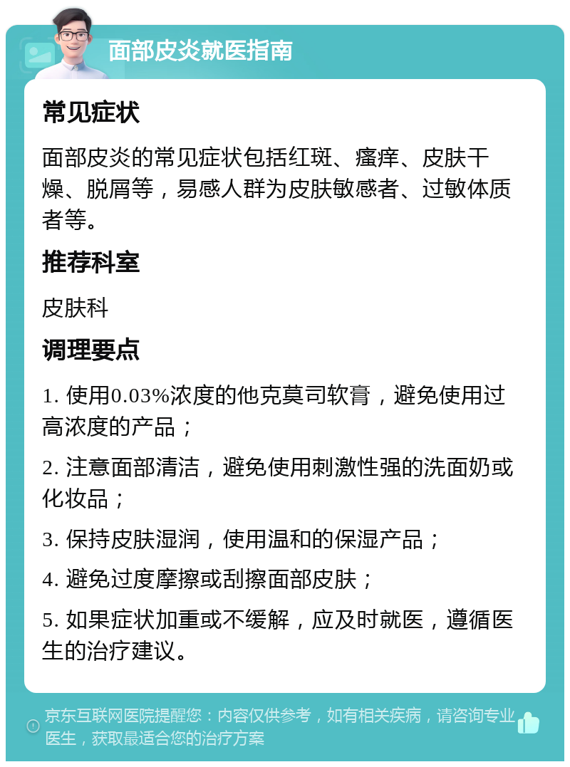 面部皮炎就医指南 常见症状 面部皮炎的常见症状包括红斑、瘙痒、皮肤干燥、脱屑等，易感人群为皮肤敏感者、过敏体质者等。 推荐科室 皮肤科 调理要点 1. 使用0.03%浓度的他克莫司软膏，避免使用过高浓度的产品； 2. 注意面部清洁，避免使用刺激性强的洗面奶或化妆品； 3. 保持皮肤湿润，使用温和的保湿产品； 4. 避免过度摩擦或刮擦面部皮肤； 5. 如果症状加重或不缓解，应及时就医，遵循医生的治疗建议。