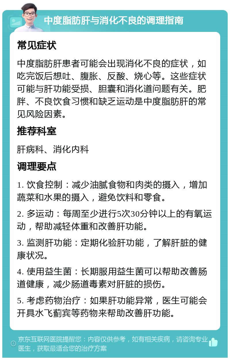 中度脂肪肝与消化不良的调理指南 常见症状 中度脂肪肝患者可能会出现消化不良的症状，如吃完饭后想吐、腹胀、反酸、烧心等。这些症状可能与肝功能受损、胆囊和消化道问题有关。肥胖、不良饮食习惯和缺乏运动是中度脂肪肝的常见风险因素。 推荐科室 肝病科、消化内科 调理要点 1. 饮食控制：减少油腻食物和肉类的摄入，增加蔬菜和水果的摄入，避免饮料和零食。 2. 多运动：每周至少进行5次30分钟以上的有氧运动，帮助减轻体重和改善肝功能。 3. 监测肝功能：定期化验肝功能，了解肝脏的健康状况。 4. 使用益生菌：长期服用益生菌可以帮助改善肠道健康，减少肠道毒素对肝脏的损伤。 5. 考虑药物治疗：如果肝功能异常，医生可能会开具水飞蓟宾等药物来帮助改善肝功能。