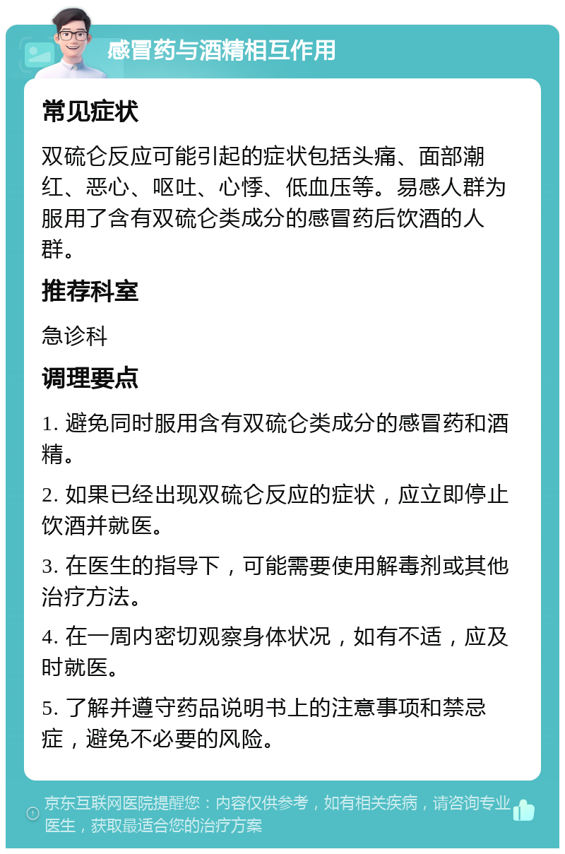 感冒药与酒精相互作用 常见症状 双硫仑反应可能引起的症状包括头痛、面部潮红、恶心、呕吐、心悸、低血压等。易感人群为服用了含有双硫仑类成分的感冒药后饮酒的人群。 推荐科室 急诊科 调理要点 1. 避免同时服用含有双硫仑类成分的感冒药和酒精。 2. 如果已经出现双硫仑反应的症状，应立即停止饮酒并就医。 3. 在医生的指导下，可能需要使用解毒剂或其他治疗方法。 4. 在一周内密切观察身体状况，如有不适，应及时就医。 5. 了解并遵守药品说明书上的注意事项和禁忌症，避免不必要的风险。