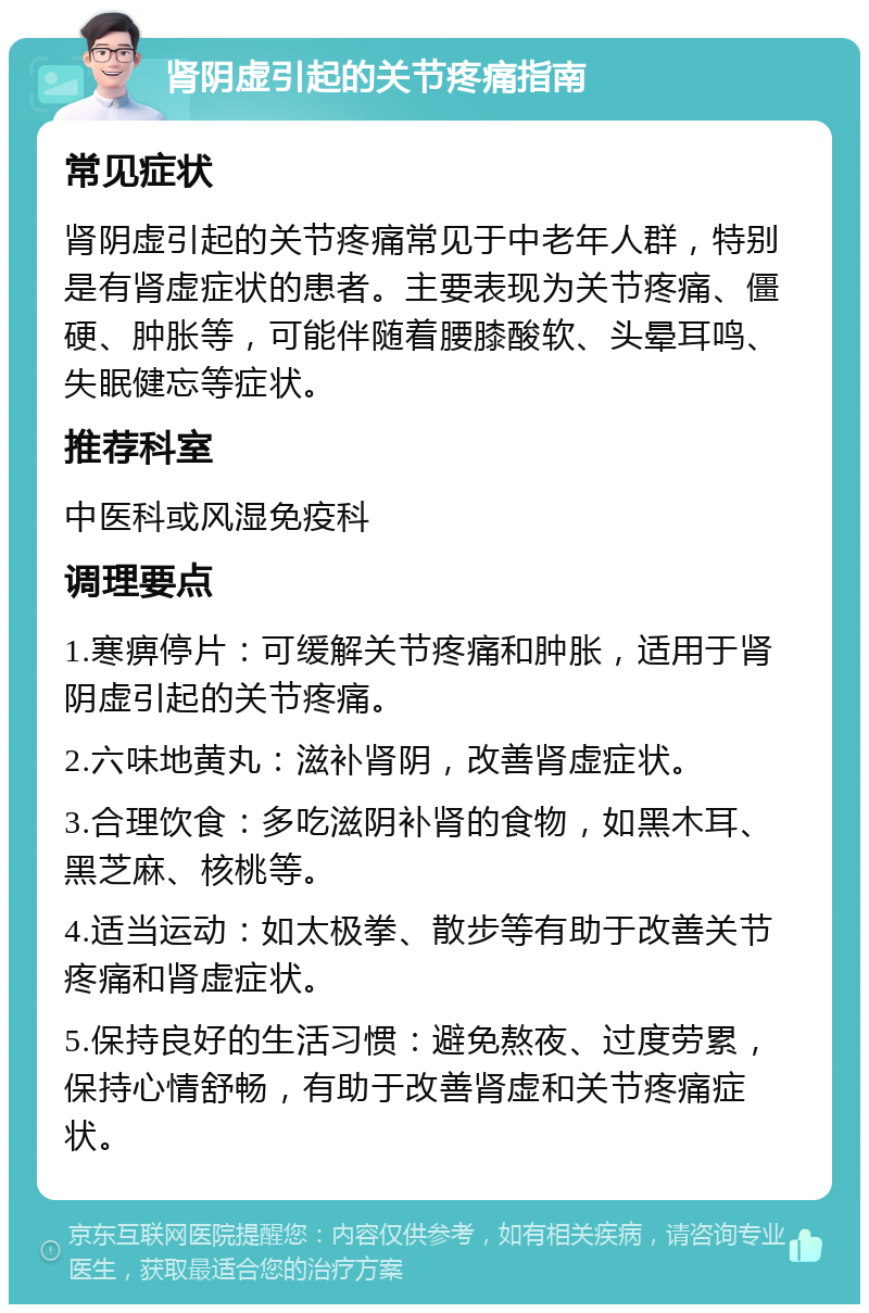 肾阴虚引起的关节疼痛指南 常见症状 肾阴虚引起的关节疼痛常见于中老年人群，特别是有肾虚症状的患者。主要表现为关节疼痛、僵硬、肿胀等，可能伴随着腰膝酸软、头晕耳鸣、失眠健忘等症状。 推荐科室 中医科或风湿免疫科 调理要点 1.寒痹停片：可缓解关节疼痛和肿胀，适用于肾阴虚引起的关节疼痛。 2.六味地黄丸：滋补肾阴，改善肾虚症状。 3.合理饮食：多吃滋阴补肾的食物，如黑木耳、黑芝麻、核桃等。 4.适当运动：如太极拳、散步等有助于改善关节疼痛和肾虚症状。 5.保持良好的生活习惯：避免熬夜、过度劳累，保持心情舒畅，有助于改善肾虚和关节疼痛症状。