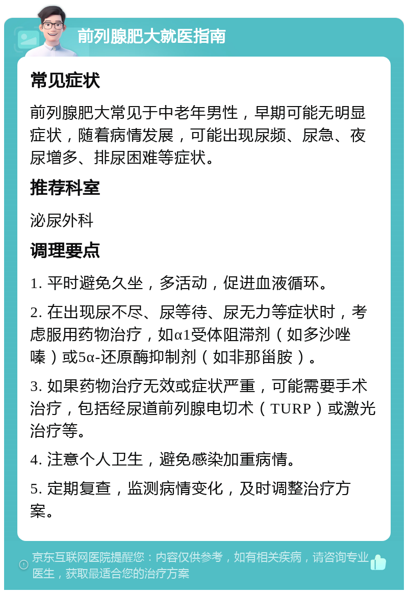 前列腺肥大就医指南 常见症状 前列腺肥大常见于中老年男性，早期可能无明显症状，随着病情发展，可能出现尿频、尿急、夜尿增多、排尿困难等症状。 推荐科室 泌尿外科 调理要点 1. 平时避免久坐，多活动，促进血液循环。 2. 在出现尿不尽、尿等待、尿无力等症状时，考虑服用药物治疗，如α1受体阻滞剂（如多沙唑嗪）或5α-还原酶抑制剂（如非那甾胺）。 3. 如果药物治疗无效或症状严重，可能需要手术治疗，包括经尿道前列腺电切术（TURP）或激光治疗等。 4. 注意个人卫生，避免感染加重病情。 5. 定期复查，监测病情变化，及时调整治疗方案。