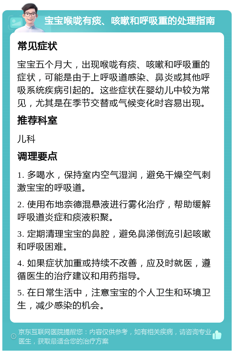 宝宝喉咙有痰、咳嗽和呼吸重的处理指南 常见症状 宝宝五个月大，出现喉咙有痰、咳嗽和呼吸重的症状，可能是由于上呼吸道感染、鼻炎或其他呼吸系统疾病引起的。这些症状在婴幼儿中较为常见，尤其是在季节交替或气候变化时容易出现。 推荐科室 儿科 调理要点 1. 多喝水，保持室内空气湿润，避免干燥空气刺激宝宝的呼吸道。 2. 使用布地奈德混悬液进行雾化治疗，帮助缓解呼吸道炎症和痰液积聚。 3. 定期清理宝宝的鼻腔，避免鼻涕倒流引起咳嗽和呼吸困难。 4. 如果症状加重或持续不改善，应及时就医，遵循医生的治疗建议和用药指导。 5. 在日常生活中，注意宝宝的个人卫生和环境卫生，减少感染的机会。