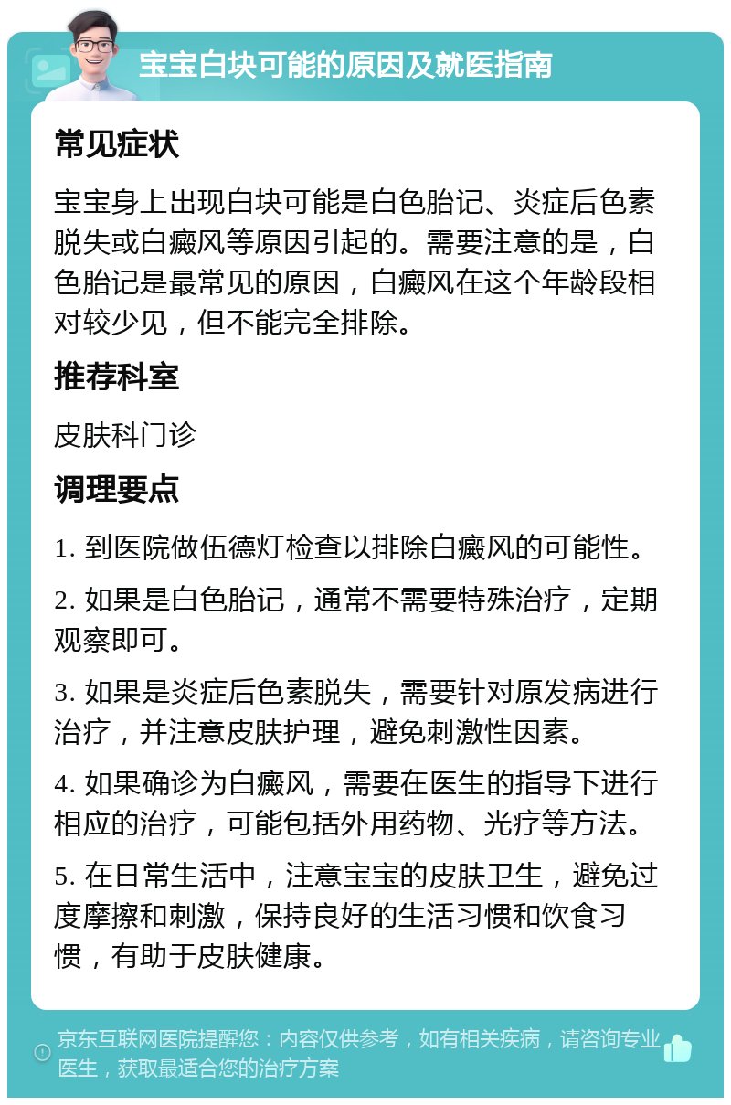 宝宝白块可能的原因及就医指南 常见症状 宝宝身上出现白块可能是白色胎记、炎症后色素脱失或白癜风等原因引起的。需要注意的是，白色胎记是最常见的原因，白癜风在这个年龄段相对较少见，但不能完全排除。 推荐科室 皮肤科门诊 调理要点 1. 到医院做伍德灯检查以排除白癜风的可能性。 2. 如果是白色胎记，通常不需要特殊治疗，定期观察即可。 3. 如果是炎症后色素脱失，需要针对原发病进行治疗，并注意皮肤护理，避免刺激性因素。 4. 如果确诊为白癜风，需要在医生的指导下进行相应的治疗，可能包括外用药物、光疗等方法。 5. 在日常生活中，注意宝宝的皮肤卫生，避免过度摩擦和刺激，保持良好的生活习惯和饮食习惯，有助于皮肤健康。