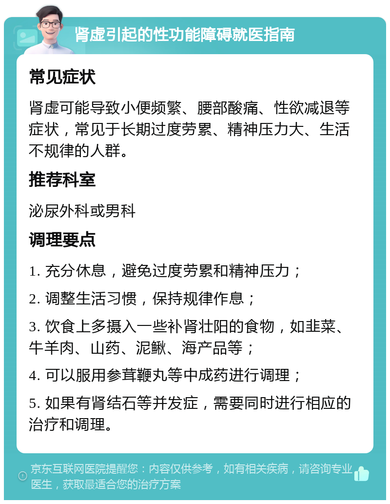 肾虚引起的性功能障碍就医指南 常见症状 肾虚可能导致小便频繁、腰部酸痛、性欲减退等症状，常见于长期过度劳累、精神压力大、生活不规律的人群。 推荐科室 泌尿外科或男科 调理要点 1. 充分休息，避免过度劳累和精神压力； 2. 调整生活习惯，保持规律作息； 3. 饮食上多摄入一些补肾壮阳的食物，如韭菜、牛羊肉、山药、泥鳅、海产品等； 4. 可以服用参茸鞭丸等中成药进行调理； 5. 如果有肾结石等并发症，需要同时进行相应的治疗和调理。