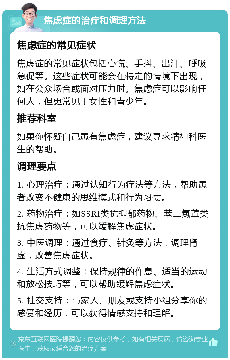 焦虑症的治疗和调理方法 焦虑症的常见症状 焦虑症的常见症状包括心慌、手抖、出汗、呼吸急促等。这些症状可能会在特定的情境下出现，如在公众场合或面对压力时。焦虑症可以影响任何人，但更常见于女性和青少年。 推荐科室 如果你怀疑自己患有焦虑症，建议寻求精神科医生的帮助。 调理要点 1. 心理治疗：通过认知行为疗法等方法，帮助患者改变不健康的思维模式和行为习惯。 2. 药物治疗：如SSRI类抗抑郁药物、苯二氮䓬类抗焦虑药物等，可以缓解焦虑症状。 3. 中医调理：通过食疗、针灸等方法，调理肾虚，改善焦虑症状。 4. 生活方式调整：保持规律的作息、适当的运动和放松技巧等，可以帮助缓解焦虑症状。 5. 社交支持：与家人、朋友或支持小组分享你的感受和经历，可以获得情感支持和理解。