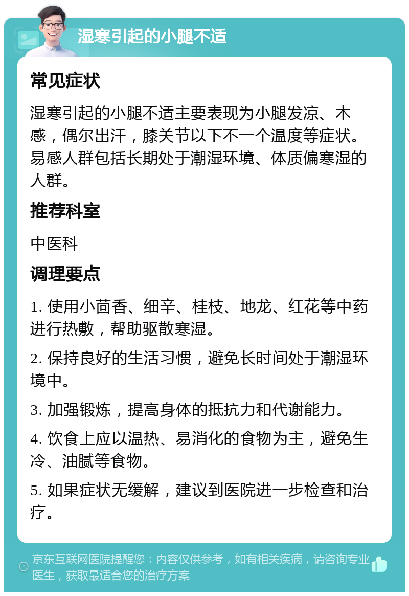 湿寒引起的小腿不适 常见症状 湿寒引起的小腿不适主要表现为小腿发凉、木感，偶尔出汗，膝关节以下不一个温度等症状。易感人群包括长期处于潮湿环境、体质偏寒湿的人群。 推荐科室 中医科 调理要点 1. 使用小茴香、细辛、桂枝、地龙、红花等中药进行热敷，帮助驱散寒湿。 2. 保持良好的生活习惯，避免长时间处于潮湿环境中。 3. 加强锻炼，提高身体的抵抗力和代谢能力。 4. 饮食上应以温热、易消化的食物为主，避免生冷、油腻等食物。 5. 如果症状无缓解，建议到医院进一步检查和治疗。