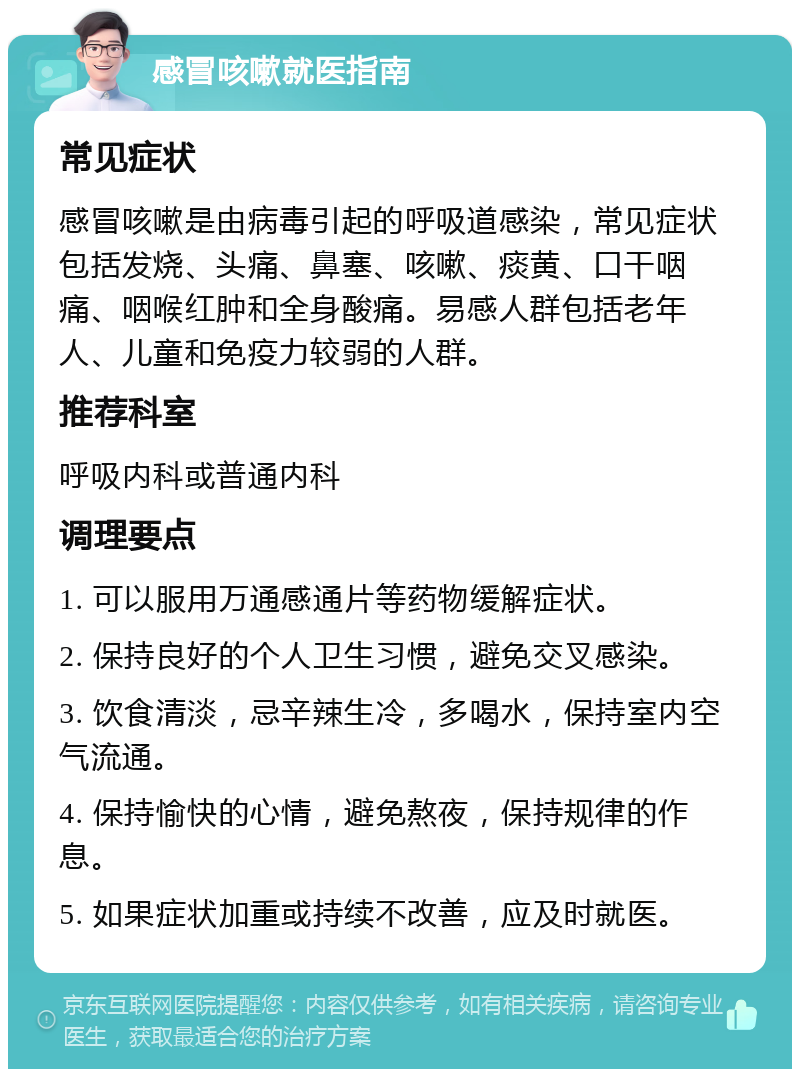 感冒咳嗽就医指南 常见症状 感冒咳嗽是由病毒引起的呼吸道感染，常见症状包括发烧、头痛、鼻塞、咳嗽、痰黄、口干咽痛、咽喉红肿和全身酸痛。易感人群包括老年人、儿童和免疫力较弱的人群。 推荐科室 呼吸内科或普通内科 调理要点 1. 可以服用万通感通片等药物缓解症状。 2. 保持良好的个人卫生习惯，避免交叉感染。 3. 饮食清淡，忌辛辣生冷，多喝水，保持室内空气流通。 4. 保持愉快的心情，避免熬夜，保持规律的作息。 5. 如果症状加重或持续不改善，应及时就医。