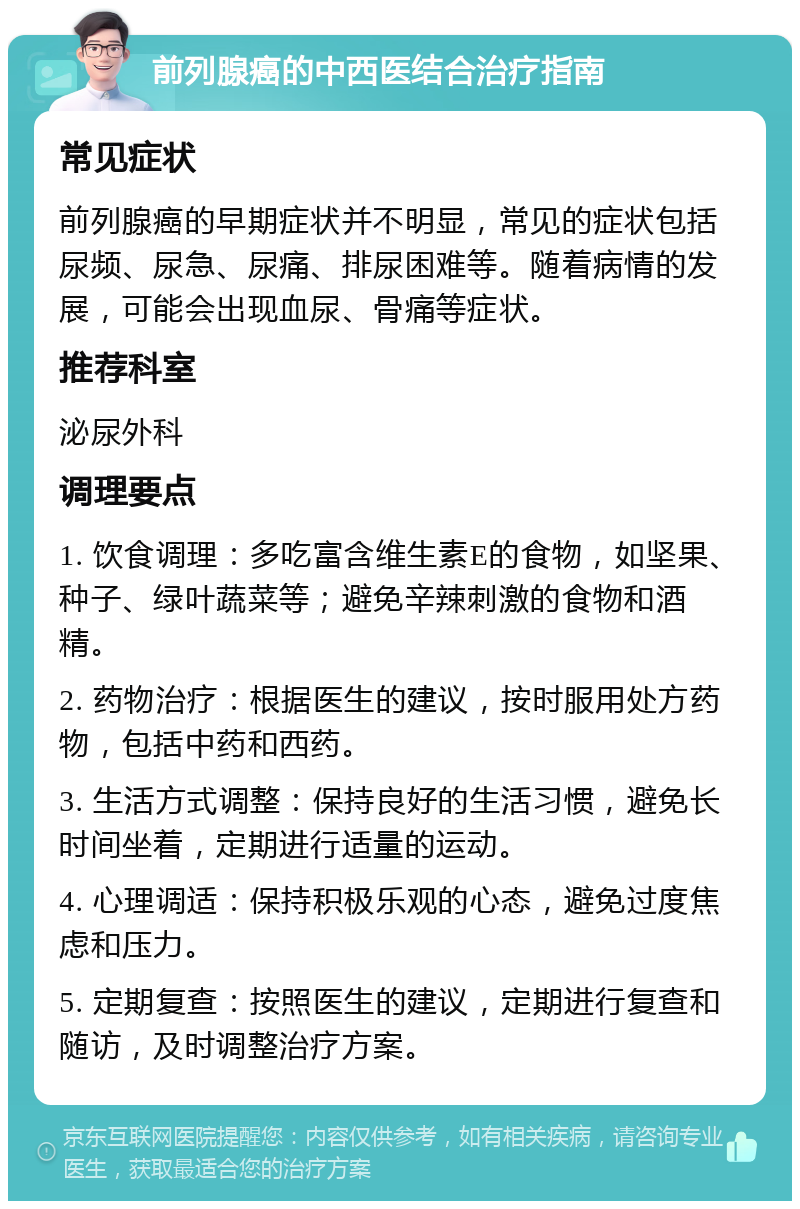 前列腺癌的中西医结合治疗指南 常见症状 前列腺癌的早期症状并不明显，常见的症状包括尿频、尿急、尿痛、排尿困难等。随着病情的发展，可能会出现血尿、骨痛等症状。 推荐科室 泌尿外科 调理要点 1. 饮食调理：多吃富含维生素E的食物，如坚果、种子、绿叶蔬菜等；避免辛辣刺激的食物和酒精。 2. 药物治疗：根据医生的建议，按时服用处方药物，包括中药和西药。 3. 生活方式调整：保持良好的生活习惯，避免长时间坐着，定期进行适量的运动。 4. 心理调适：保持积极乐观的心态，避免过度焦虑和压力。 5. 定期复查：按照医生的建议，定期进行复查和随访，及时调整治疗方案。