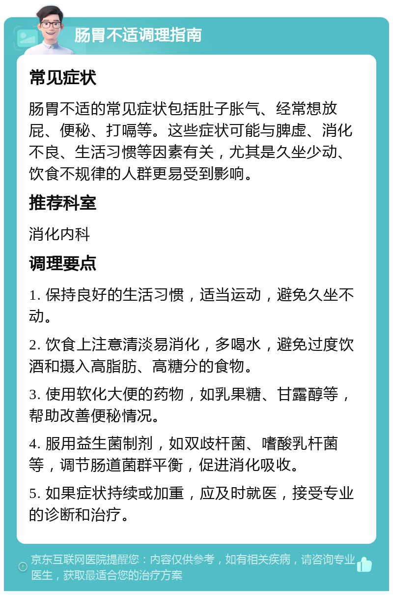 肠胃不适调理指南 常见症状 肠胃不适的常见症状包括肚子胀气、经常想放屁、便秘、打嗝等。这些症状可能与脾虚、消化不良、生活习惯等因素有关，尤其是久坐少动、饮食不规律的人群更易受到影响。 推荐科室 消化内科 调理要点 1. 保持良好的生活习惯，适当运动，避免久坐不动。 2. 饮食上注意清淡易消化，多喝水，避免过度饮酒和摄入高脂肪、高糖分的食物。 3. 使用软化大便的药物，如乳果糖、甘露醇等，帮助改善便秘情况。 4. 服用益生菌制剂，如双歧杆菌、嗜酸乳杆菌等，调节肠道菌群平衡，促进消化吸收。 5. 如果症状持续或加重，应及时就医，接受专业的诊断和治疗。