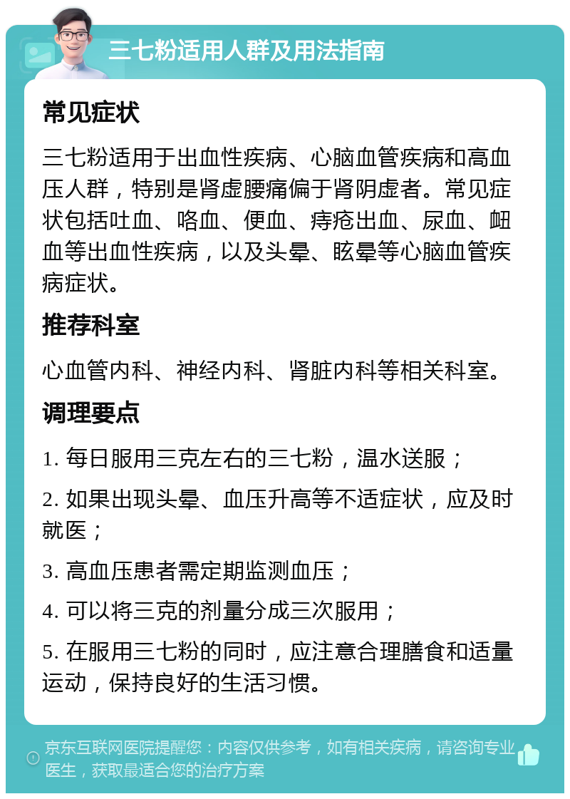 三七粉适用人群及用法指南 常见症状 三七粉适用于出血性疾病、心脑血管疾病和高血压人群，特别是肾虚腰痛偏于肾阴虚者。常见症状包括吐血、咯血、便血、痔疮出血、尿血、衄血等出血性疾病，以及头晕、眩晕等心脑血管疾病症状。 推荐科室 心血管内科、神经内科、肾脏内科等相关科室。 调理要点 1. 每日服用三克左右的三七粉，温水送服； 2. 如果出现头晕、血压升高等不适症状，应及时就医； 3. 高血压患者需定期监测血压； 4. 可以将三克的剂量分成三次服用； 5. 在服用三七粉的同时，应注意合理膳食和适量运动，保持良好的生活习惯。