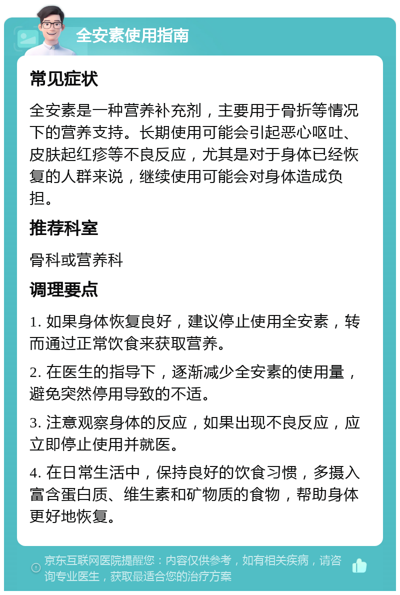 全安素使用指南 常见症状 全安素是一种营养补充剂，主要用于骨折等情况下的营养支持。长期使用可能会引起恶心呕吐、皮肤起红疹等不良反应，尤其是对于身体已经恢复的人群来说，继续使用可能会对身体造成负担。 推荐科室 骨科或营养科 调理要点 1. 如果身体恢复良好，建议停止使用全安素，转而通过正常饮食来获取营养。 2. 在医生的指导下，逐渐减少全安素的使用量，避免突然停用导致的不适。 3. 注意观察身体的反应，如果出现不良反应，应立即停止使用并就医。 4. 在日常生活中，保持良好的饮食习惯，多摄入富含蛋白质、维生素和矿物质的食物，帮助身体更好地恢复。