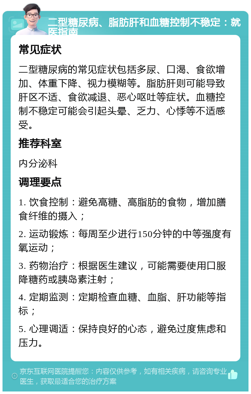 二型糖尿病、脂肪肝和血糖控制不稳定：就医指南 常见症状 二型糖尿病的常见症状包括多尿、口渴、食欲增加、体重下降、视力模糊等。脂肪肝则可能导致肝区不适、食欲减退、恶心呕吐等症状。血糖控制不稳定可能会引起头晕、乏力、心悸等不适感受。 推荐科室 内分泌科 调理要点 1. 饮食控制：避免高糖、高脂肪的食物，增加膳食纤维的摄入； 2. 运动锻炼：每周至少进行150分钟的中等强度有氧运动； 3. 药物治疗：根据医生建议，可能需要使用口服降糖药或胰岛素注射； 4. 定期监测：定期检查血糖、血脂、肝功能等指标； 5. 心理调适：保持良好的心态，避免过度焦虑和压力。