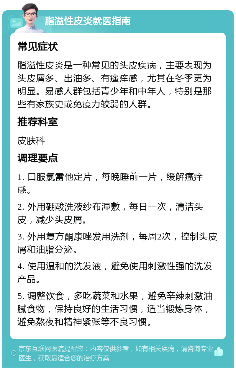 脂溢性皮炎就医指南 常见症状 脂溢性皮炎是一种常见的头皮疾病，主要表现为头皮屑多、出油多、有瘙痒感，尤其在冬季更为明显。易感人群包括青少年和中年人，特别是那些有家族史或免疫力较弱的人群。 推荐科室 皮肤科 调理要点 1. 口服氯雷他定片，每晚睡前一片，缓解瘙痒感。 2. 外用硼酸洗液纱布湿敷，每日一次，清洁头皮，减少头皮屑。 3. 外用复方酮康唑发用洗剂，每周2次，控制头皮屑和油脂分泌。 4. 使用温和的洗发液，避免使用刺激性强的洗发产品。 5. 调整饮食，多吃蔬菜和水果，避免辛辣刺激油腻食物，保持良好的生活习惯，适当锻炼身体，避免熬夜和精神紧张等不良习惯。