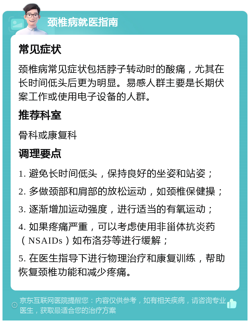 颈椎病就医指南 常见症状 颈椎病常见症状包括脖子转动时的酸痛，尤其在长时间低头后更为明显。易感人群主要是长期伏案工作或使用电子设备的人群。 推荐科室 骨科或康复科 调理要点 1. 避免长时间低头，保持良好的坐姿和站姿； 2. 多做颈部和肩部的放松运动，如颈椎保健操； 3. 逐渐增加运动强度，进行适当的有氧运动； 4. 如果疼痛严重，可以考虑使用非甾体抗炎药（NSAIDs）如布洛芬等进行缓解； 5. 在医生指导下进行物理治疗和康复训练，帮助恢复颈椎功能和减少疼痛。