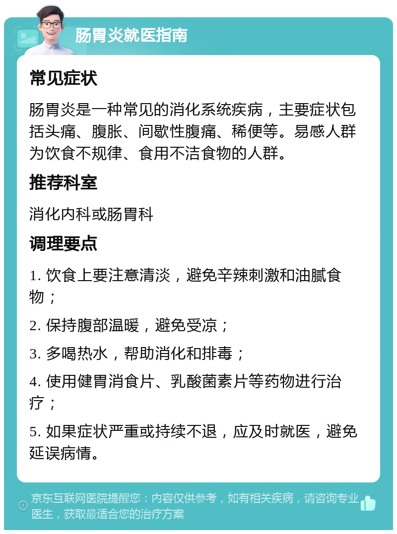 肠胃炎就医指南 常见症状 肠胃炎是一种常见的消化系统疾病，主要症状包括头痛、腹胀、间歇性腹痛、稀便等。易感人群为饮食不规律、食用不洁食物的人群。 推荐科室 消化内科或肠胃科 调理要点 1. 饮食上要注意清淡，避免辛辣刺激和油腻食物； 2. 保持腹部温暖，避免受凉； 3. 多喝热水，帮助消化和排毒； 4. 使用健胃消食片、乳酸菌素片等药物进行治疗； 5. 如果症状严重或持续不退，应及时就医，避免延误病情。