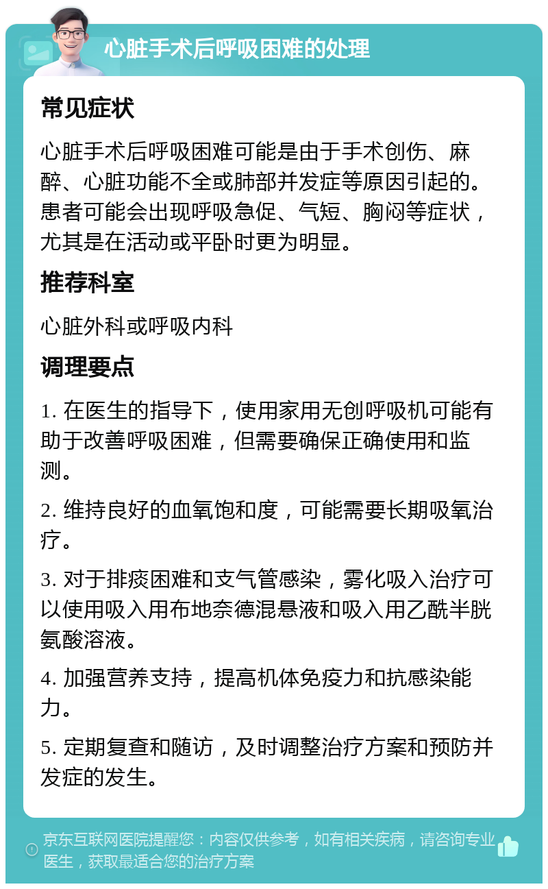 心脏手术后呼吸困难的处理 常见症状 心脏手术后呼吸困难可能是由于手术创伤、麻醉、心脏功能不全或肺部并发症等原因引起的。患者可能会出现呼吸急促、气短、胸闷等症状，尤其是在活动或平卧时更为明显。 推荐科室 心脏外科或呼吸内科 调理要点 1. 在医生的指导下，使用家用无创呼吸机可能有助于改善呼吸困难，但需要确保正确使用和监测。 2. 维持良好的血氧饱和度，可能需要长期吸氧治疗。 3. 对于排痰困难和支气管感染，雾化吸入治疗可以使用吸入用布地奈德混悬液和吸入用乙酰半胱氨酸溶液。 4. 加强营养支持，提高机体免疫力和抗感染能力。 5. 定期复查和随访，及时调整治疗方案和预防并发症的发生。