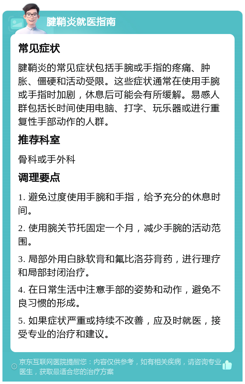 腱鞘炎就医指南 常见症状 腱鞘炎的常见症状包括手腕或手指的疼痛、肿胀、僵硬和活动受限。这些症状通常在使用手腕或手指时加剧，休息后可能会有所缓解。易感人群包括长时间使用电脑、打字、玩乐器或进行重复性手部动作的人群。 推荐科室 骨科或手外科 调理要点 1. 避免过度使用手腕和手指，给予充分的休息时间。 2. 使用腕关节托固定一个月，减少手腕的活动范围。 3. 局部外用白脉软膏和氟比洛芬膏药，进行理疗和局部封闭治疗。 4. 在日常生活中注意手部的姿势和动作，避免不良习惯的形成。 5. 如果症状严重或持续不改善，应及时就医，接受专业的治疗和建议。