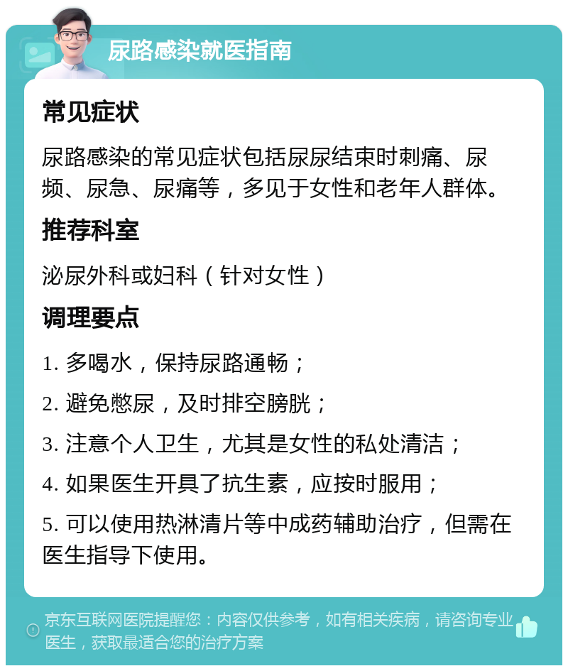 尿路感染就医指南 常见症状 尿路感染的常见症状包括尿尿结束时刺痛、尿频、尿急、尿痛等，多见于女性和老年人群体。 推荐科室 泌尿外科或妇科（针对女性） 调理要点 1. 多喝水，保持尿路通畅； 2. 避免憋尿，及时排空膀胱； 3. 注意个人卫生，尤其是女性的私处清洁； 4. 如果医生开具了抗生素，应按时服用； 5. 可以使用热淋清片等中成药辅助治疗，但需在医生指导下使用。